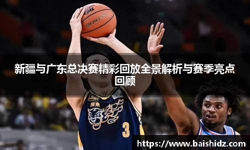 新疆与广东总决赛精彩回放全景解析与赛季亮点回顾