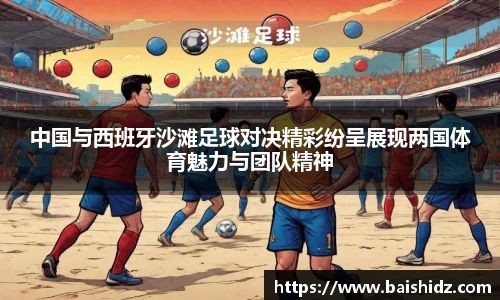 中国与西班牙沙滩足球对决精彩纷呈展现两国体育魅力与团队精神